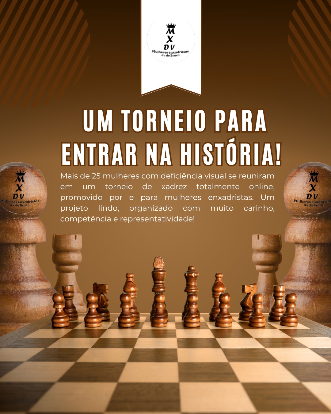 Imagem em tons de marrom com um tabuleiro de xadrez de madeira em primeiro plano, visto de frente, com todas as peças posicionadas como no início de uma partida. Em cada lado da imagem, há uma grande torre de xadrez com o logo do projeto "Mulheres Enxadristas DV do Brasil". Na parte superior central, aparece um emblema branco com o logotipo do projeto, que inclui uma coroa preta sobre a sigla "MXDV". Abaixo está escrito: "Mulheres enxadristas dv do Brasil". No centro da imagem, em letras grandes e brancas, está o título: "UM TORNEIO PARA ENTRAR NA HISTÓRIA!". Abaixo, em letras menores, o texto destaca que mais de 25 mulheres com deficiência visual participaram de um torneio online promovido por mulheres enxadristas, com organização, arbitragem e entrega de certificados.