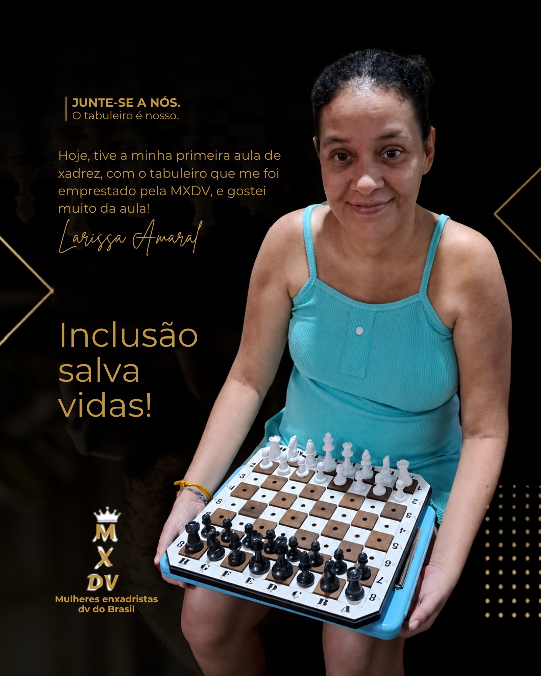 Mulher de pele clara e cabelos escuros presos, sorrindo enquanto segura um tabuleiro adaptado de xadrez para deficientes visuais. Ela veste uma blusa azul-turquesa sem mangas e está posicionada diante de um fundo preto com detalhes dourados. Ao lado da imagem, há um depoimento sobre sua primeira aula de xadrez utilizando um tabuleiro emprestado pela MXDV. Em destaque, aparece a frase: “Inclusão salva vidas!”. No canto inferior esquerdo, está o logotipo da MXDV – Mulheres enxadristas DV do Brasil